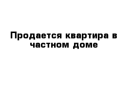 Продается квартира в частном доме